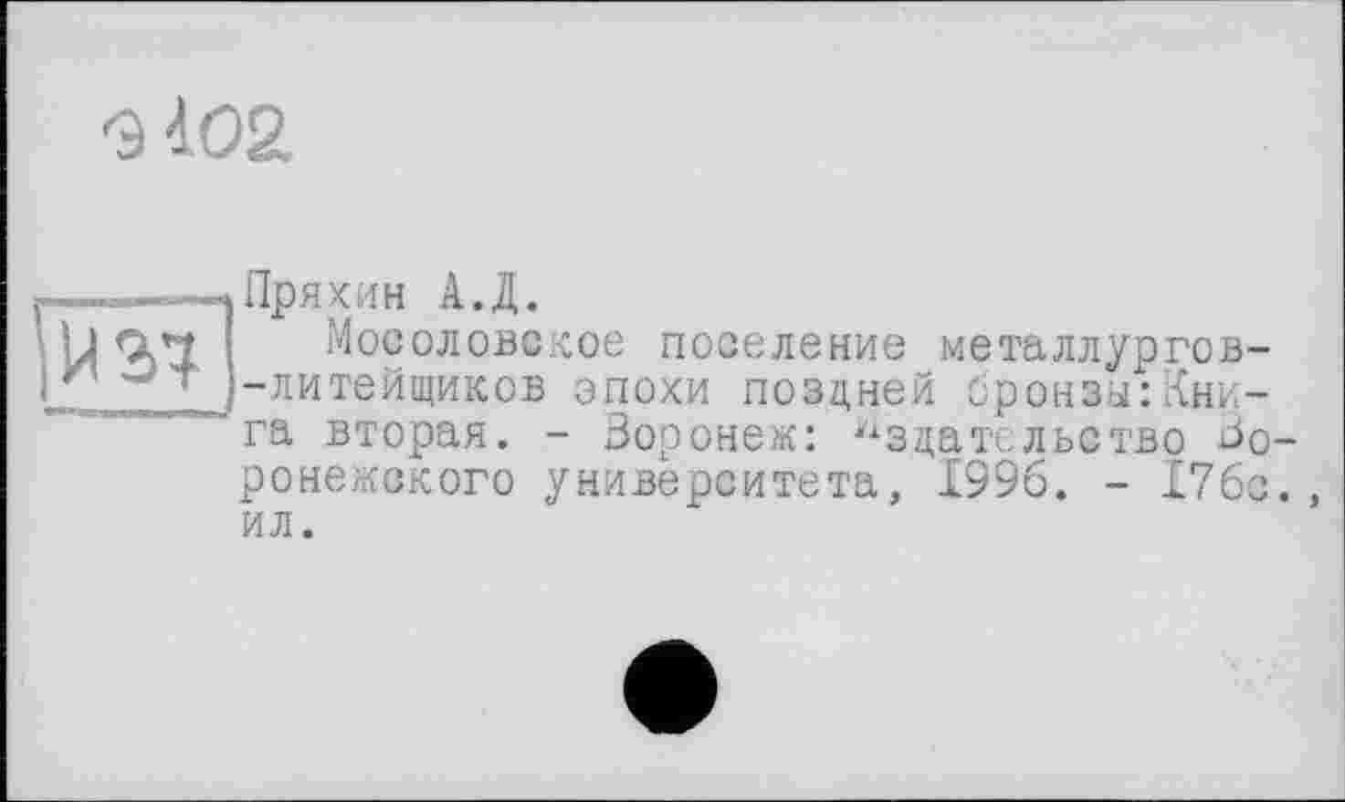 ﻿G 402
И 37
Пряхин А.Д.
Мосоловекое поселение металлургов--литейщиков эпохи поздней бронзы:Книга вторая. - Зоронек: Издательство воронежского университета, 1996. - 176с. ил.